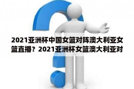 2021亚洲杯中国女篮对阵澳大利亚女篮直播？2021亚洲杯女篮澳大利亚对日本直播？