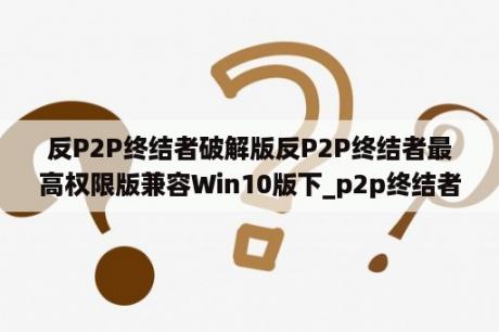 反P2P终结者破解版反P2P终结者最高权限版兼容Win10版下_p2p终结者官方网站