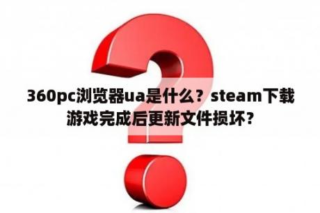 360pc浏览器ua是什么？steam下载游戏完成后更新文件损坏？