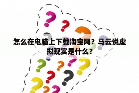 怎么在电脑上下载淘宝网？马云说虚拟现实是什么？