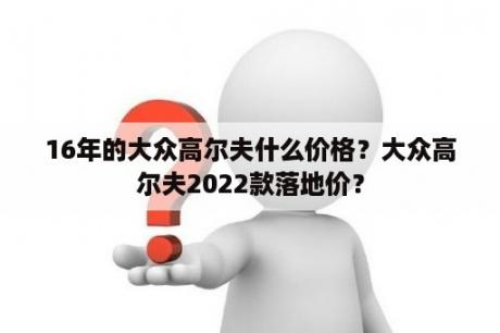 16年的大众高尔夫什么价格？大众高尔夫2022款落地价？