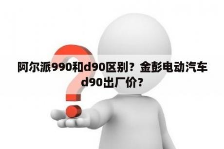 阿尔派990和d90区别？金彭电动汽车d90出厂价？