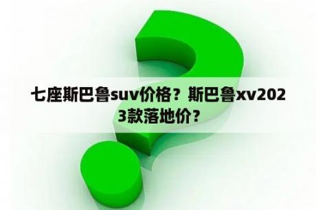 七座斯巴鲁suv价格？斯巴鲁xv2023款落地价？