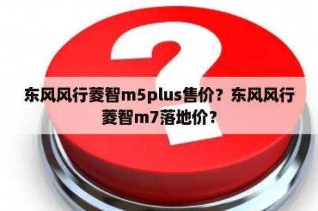 东风风行菱智m5plus售价？东风风行菱智m7落地价？