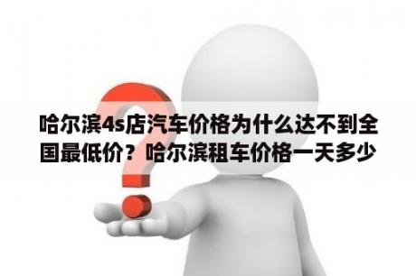 哈尔滨4s店汽车价格为什么达不到全国最低价？哈尔滨租车价格一天多少钱？