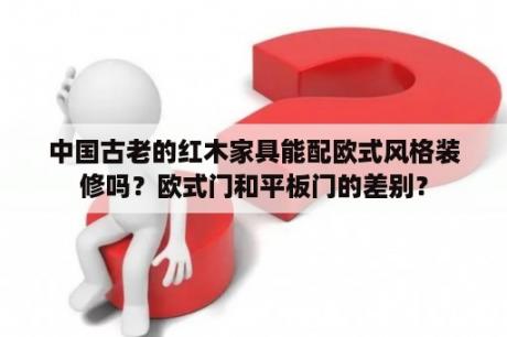 中国古老的红木家具能配欧式风格装修吗？欧式门和平板门的差别？