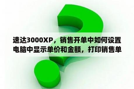 速达3000XP，销售开单中如何设置电脑中显示单价和金额，打印销售单据时，只打印数量，不打印单价和金额？速达3000pro有几个版本？