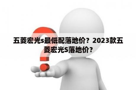 五菱宏光s最低配落地价？2023款五菱宏光S落地价？