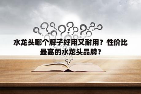 水龙头哪个牌子好用又耐用？性价比最高的水龙头品牌？