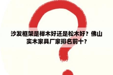 沙发框架是榉木好还是松木好？佛山实木家具厂家排名前十？