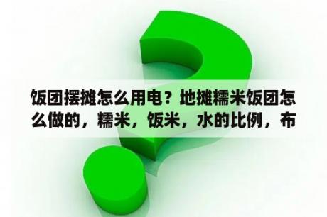 饭团摆摊怎么用电？地摊糯米饭团怎么做的，糯米，饭米，水的比例，布奏？