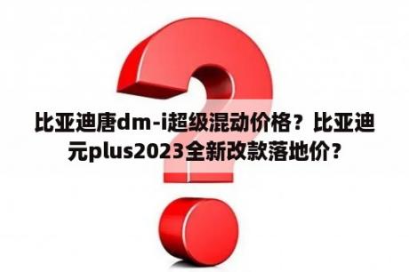 比亚迪唐dm-i超级混动价格？比亚迪元plus2023全新改款落地价？