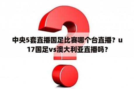 中央5套直播国足比赛哪个台直播？u17国足vs澳大利亚直播吗？