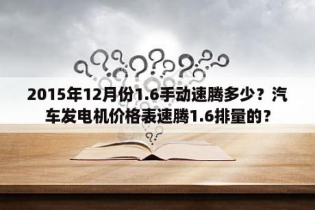 2015年12月份1.6手动速腾多少？汽车发电机价格表速腾1.6排量的？