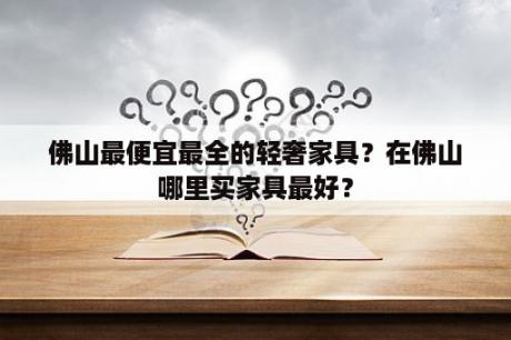 佛山最便宜最全的轻奢家具？在佛山哪里买家具最好？