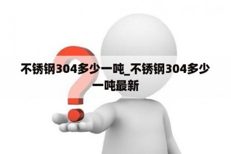 不锈钢304多少一吨_不锈钢304多少一吨最新