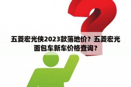 五菱宏光侠2023款落地价？五菱宏光面包车新车价格查询？