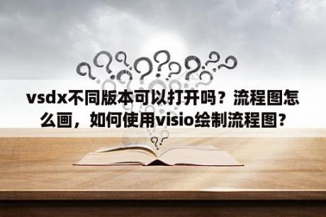 vsdx不同版本可以打开吗？流程图怎么画，如何使用visio绘制流程图？