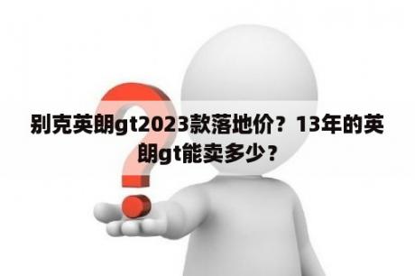 别克英朗gt2023款落地价？13年的英朗gt能卖多少？