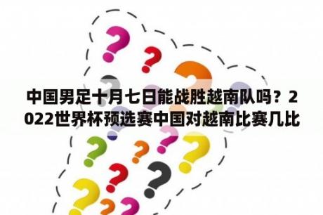 中国男足十月七日能战胜越南队吗？2022世界杯预选赛中国对越南比赛几比几？