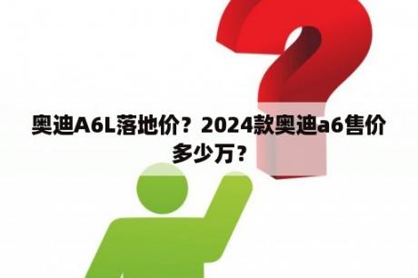 奥迪A6L落地价？2024款奥迪a6售价多少万？