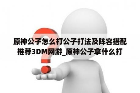 原神公子怎么打公子打法及阵容搭配推荐3DM网游_原神公子拿什么打