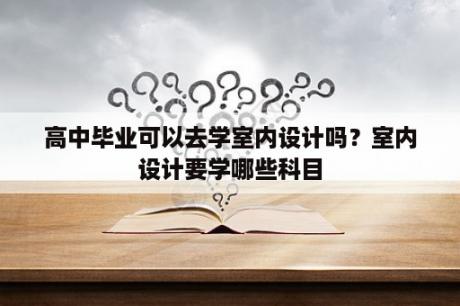 高中毕业可以去学室内设计吗？室内设计要学哪些科目