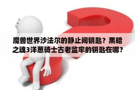 魔兽世界沙法尔的静止间钥匙？黑暗之魂3洋葱骑士古老监牢的钥匙在哪？