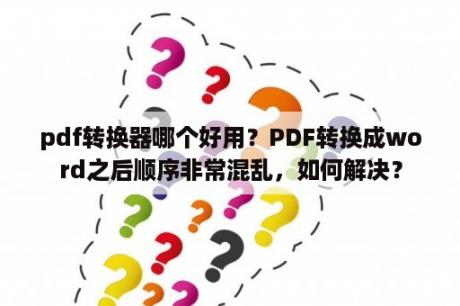 pdf转换器哪个好用？PDF转换成word之后顺序非常混乱，如何解决？