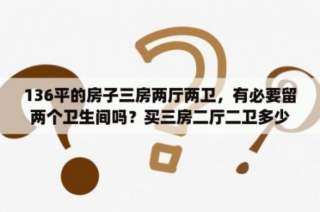 136平的房子三房两厅两卫，有必要留两个卫生间吗？买三房二厅二卫多少平合适？