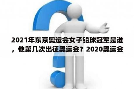 2021年东京奥运会女子铅球冠军是谁，他第几次出征奥运会？2020奥运会羽毛球女单第三名是谁？