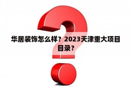 华居装饰怎么样？2023天津重大项目目录？