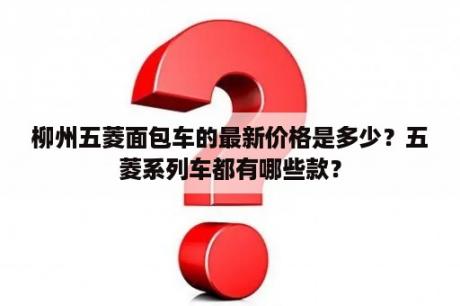 柳州五菱面包车的最新价格是多少？五菱系列车都有哪些款？