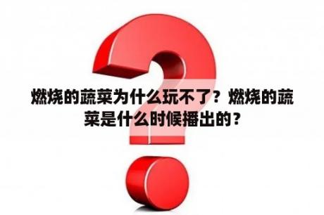 燃烧的蔬菜为什么玩不了？燃烧的蔬菜是什么时候播出的？