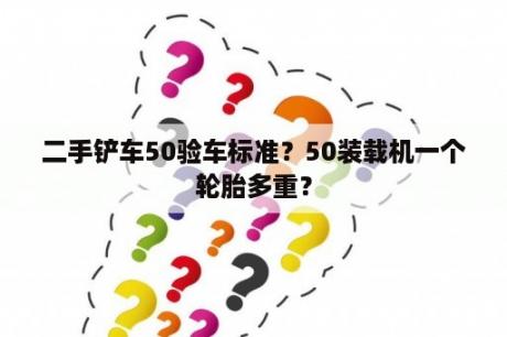 二手铲车50验车标准？50装载机一个轮胎多重？