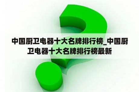 中国厨卫电器十大名牌排行榜_中国厨卫电器十大名牌排行榜最新