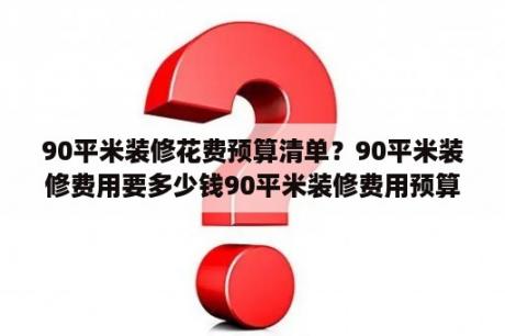 90平米装修花费预算清单？90平米装修费用要多少钱90平米装修费用预算清单？