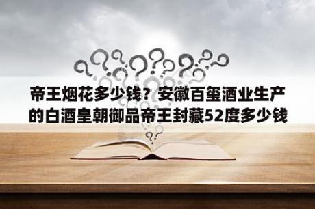 帝王烟花多少钱？安徽百玺酒业生产的白酒皇朝御品帝王封藏52度多少钱一瓶？