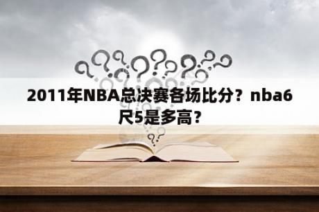 2011年NBA总决赛各场比分？nba6尺5是多高？