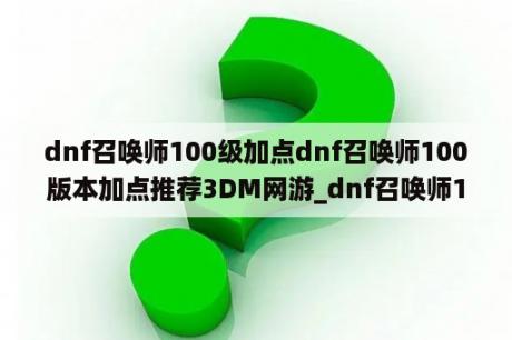 dnf召唤师100级加点dnf召唤师100版本加点推荐3DM网游_dnf召唤师100级加点详解