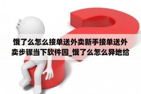 饿了么怎么接单送外卖新手接单送外卖步骤当下软件园_饿了么怎么异地给别人订外卖