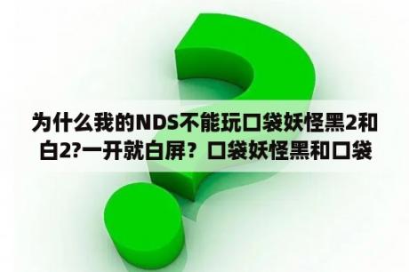 为什么我的NDS不能玩口袋妖怪黑2和白2?一开就白屏？口袋妖怪黑和口袋妖怪白的区别是什么？