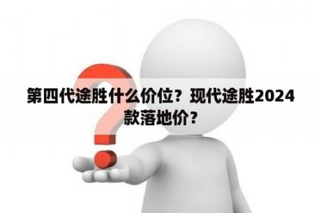 第四代途胜什么价位？现代途胜2024款落地价？