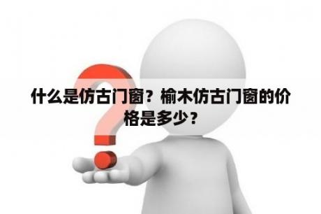 什么是仿古门窗？榆木仿古门窗的价格是多少？