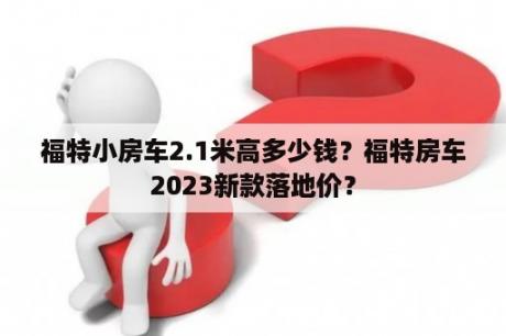 福特小房车2.1米高多少钱？福特房车2023新款落地价？