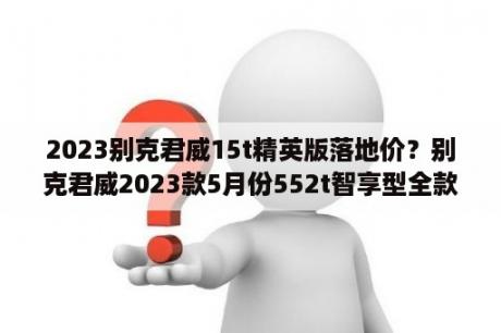 2023别克君威15t精英版落地价？别克君威2023款5月份552t智享型全款14.8万落地贵么？