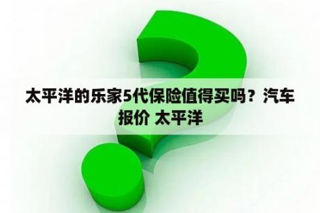 太平洋的乐家5代保险值得买吗？汽车报价 太平洋