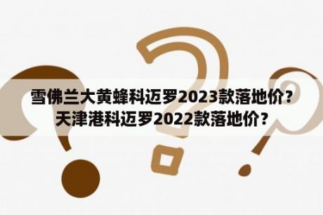 雪佛兰大黄蜂科迈罗2023款落地价？天津港科迈罗2022款落地价？