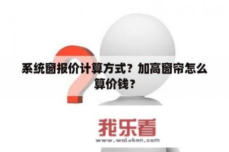 系统窗报价计算方式？加高窗帘怎么算价钱？