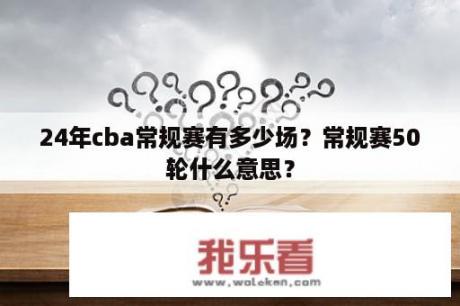 24年cba常规赛有多少场？常规赛50轮什么意思？